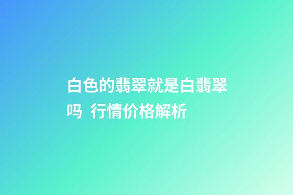 白色的翡翠就是白翡翠吗  行情价格解析